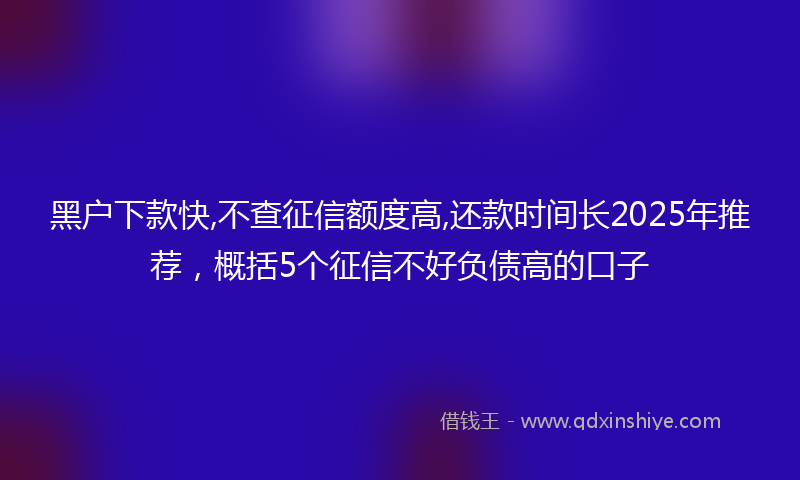 黑户下款快,不查征信额度高,还款时间长2025年推荐，概括5个征信不好负债高的口子
