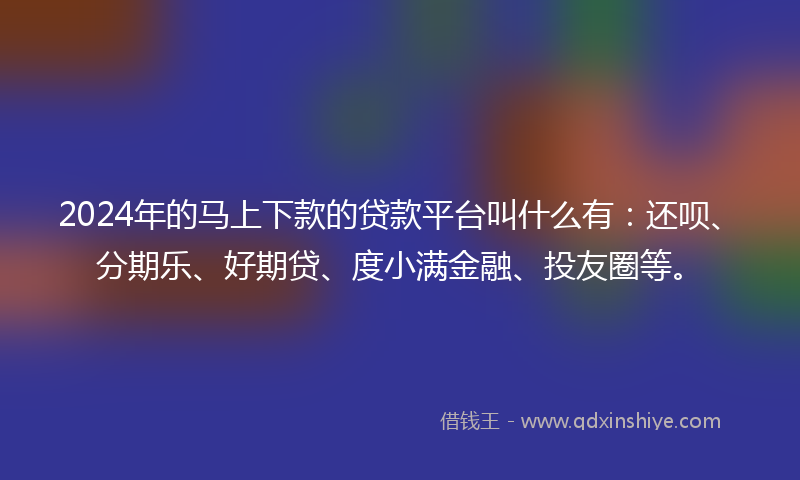 2024年的马上下款的贷款平台叫什么有：还呗、分期乐、好期贷、度小满金融、投友圈等。
