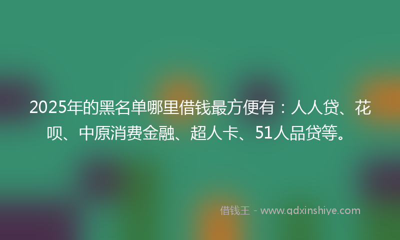 2025年的黑名单哪里借钱最方便有：人人贷、花呗、中原消费金融、超人卡、51人品贷等。