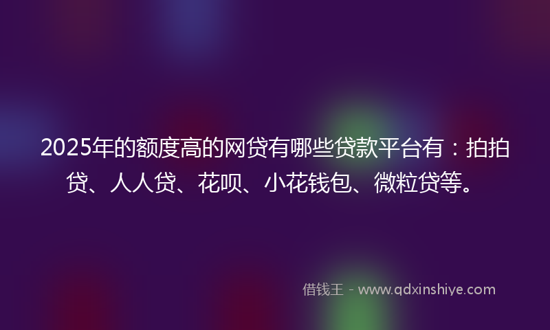 2025年的额度高的网贷有哪些贷款平台有：拍拍贷、人人贷、花呗、小花钱包、微粒贷等。