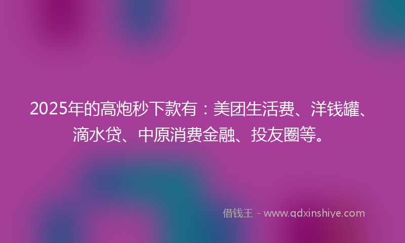 2025年的高炮秒下款有：美团生活费、洋钱罐、滴水贷、中原消费金融、投友圈等。