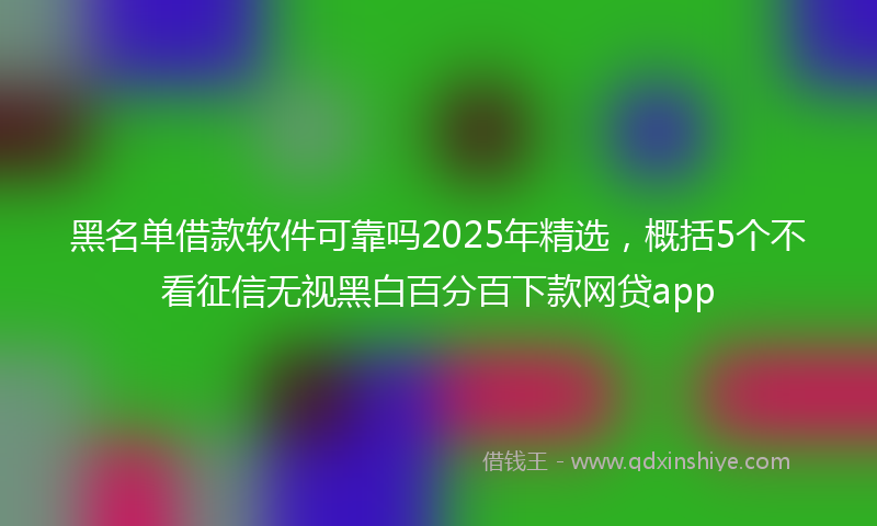 黑名单借款软件可靠吗2025年精选，概括5个不看征信无视黑白百分百下款网贷app