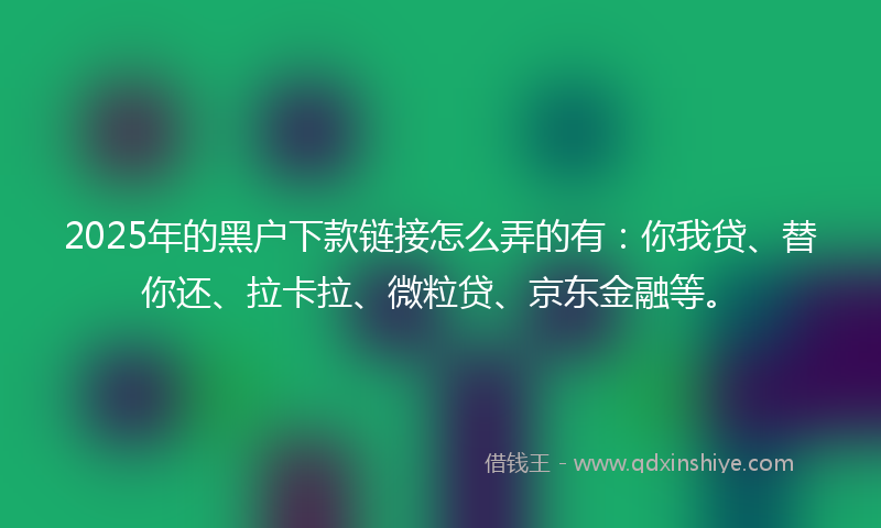 2025年的黑户下款链接怎么弄的有:你我贷、替你还、拉卡拉、微粒贷、京东金融等。