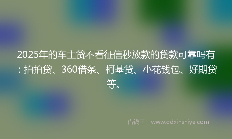 2025年的车主贷不看征信秒放款的贷款可靠吗有：拍拍贷、360借条、柯基贷、小花钱包、好期贷等。
