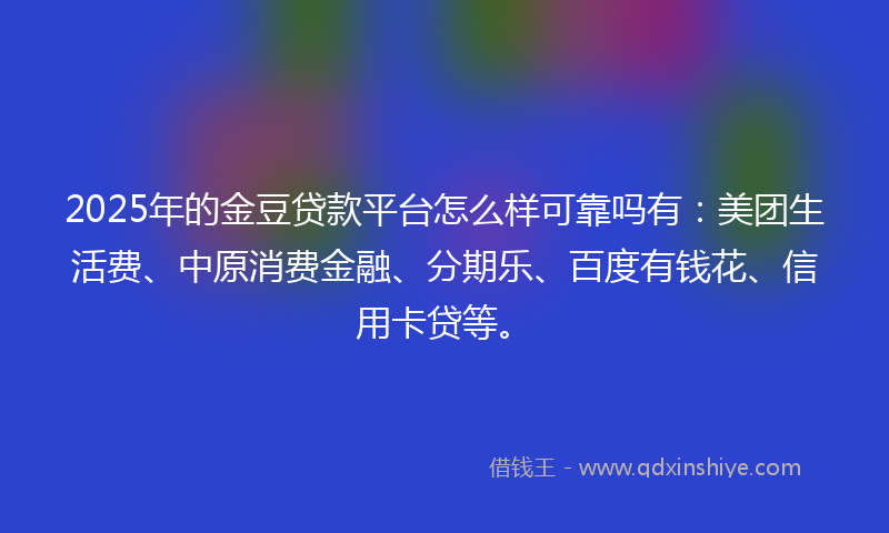 2025年的金豆贷款平台怎么样可靠吗有：美团生活费、中原消费金融、分期乐、百度有钱花、信用卡贷等。