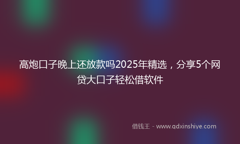高炮口子晚上还放款吗2025年精选，分享5个网贷大口子轻松借软件