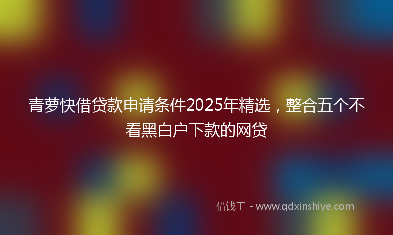青萝快借贷款申请条件2025年精选，整合五个不看黑白户下款的网贷