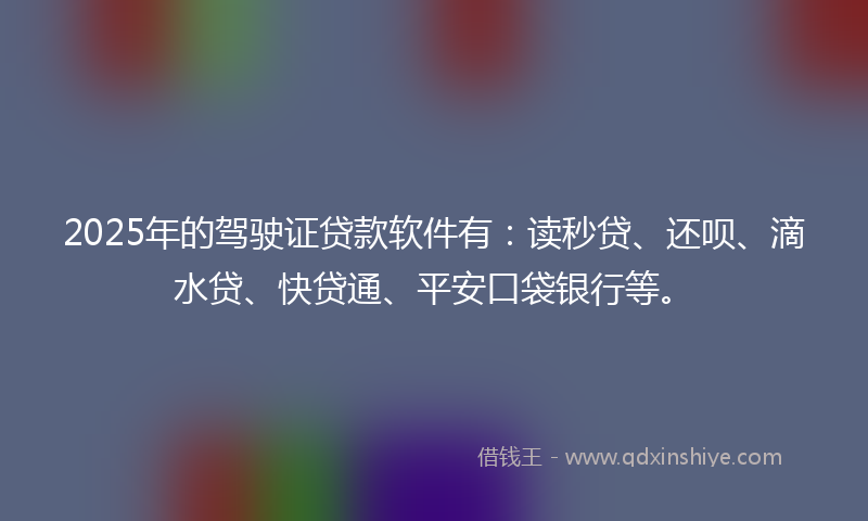 2025年的驾驶证贷款软件有：读秒贷、还呗、滴水贷、快贷通、平安口袋银行等。