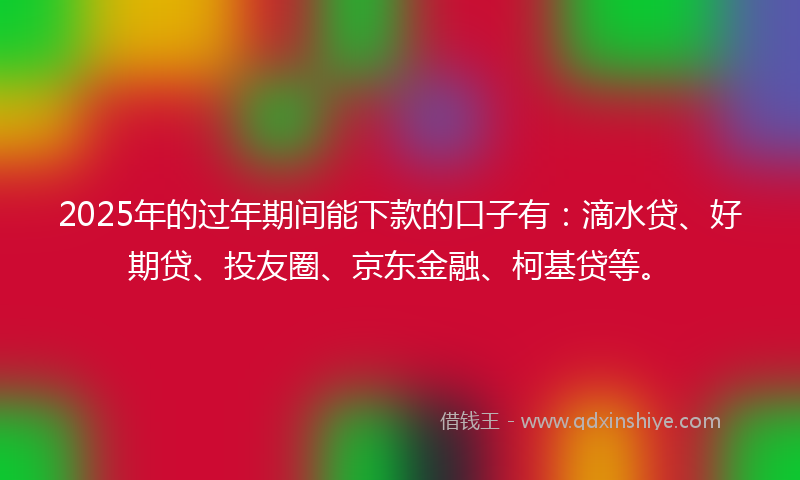 2025年的过年期间能下款的口子有：滴水贷、好期贷、投友圈、京东金融、柯基贷等。