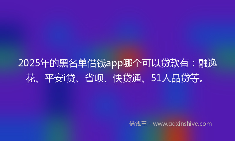 2025年的黑名单借钱app哪个可以贷款有：融逸花、平安i贷、省呗、快贷通、51人品贷等。
