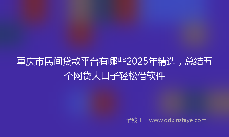 重庆市民间贷款平台有哪些2025年精选，总结五个网贷大口子轻松借软件