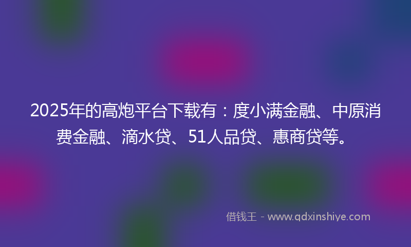 2025年的高炮平台下载有：度小满金融、中原消费金融、滴水贷、51人品贷、惠商贷等。