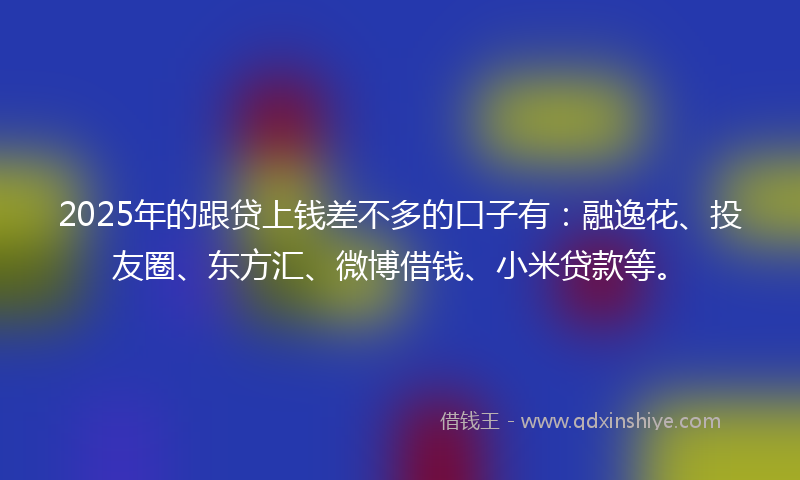 2025年的跟贷上钱差不多的口子有：融逸花、投友圈、东方汇、微博借钱、小米贷款等。