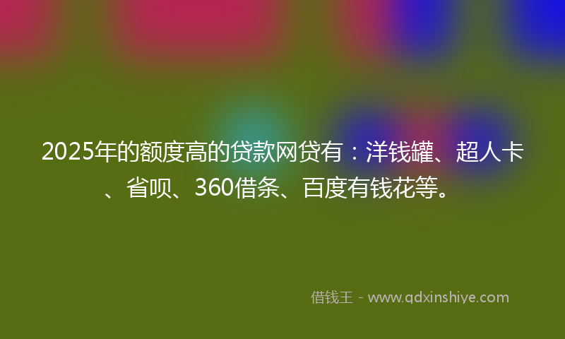 2025年的额度高的贷款网贷有：洋钱罐、超人卡、省呗、360借条、百度有钱花等。