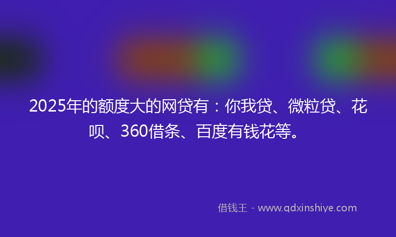 2025年的额度大的网贷有：你我贷、微粒贷、花呗、360借条、百度有钱花等。