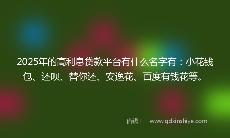 2025年的高利息贷款平台有什么名字有：小花钱包、还呗、替你还、安逸花、百度有钱花等。