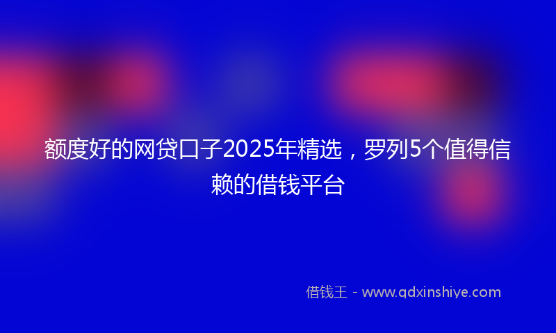 额度好的网贷口子2025年精选，罗列5个值得信赖的借钱平台