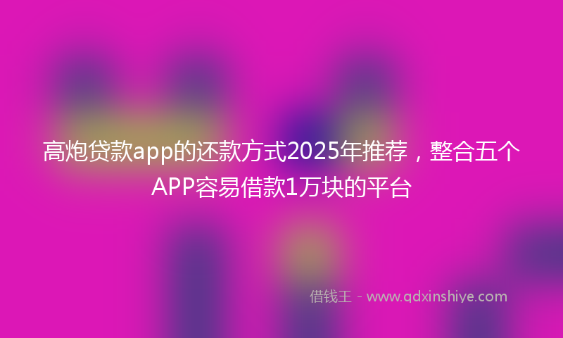高炮贷款app的还款方式2025年推荐，整合五个APP容易借款1万块的平台
