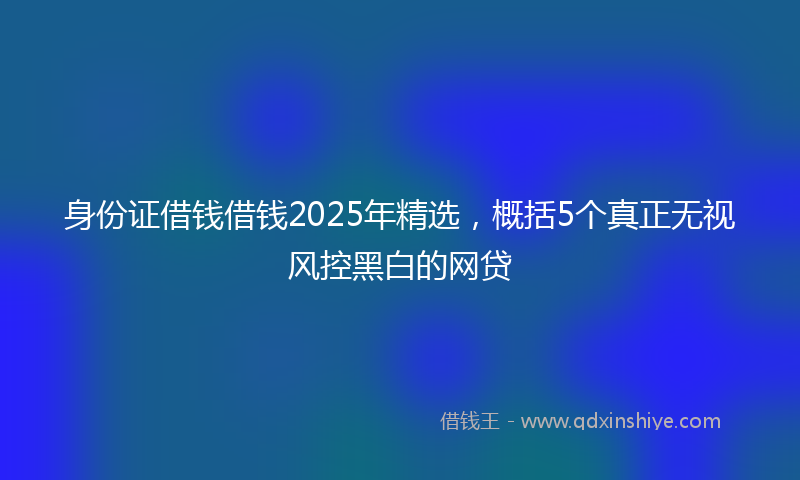 身份证借钱借钱2025年精选，概括5个真正无视风控黑白的网贷