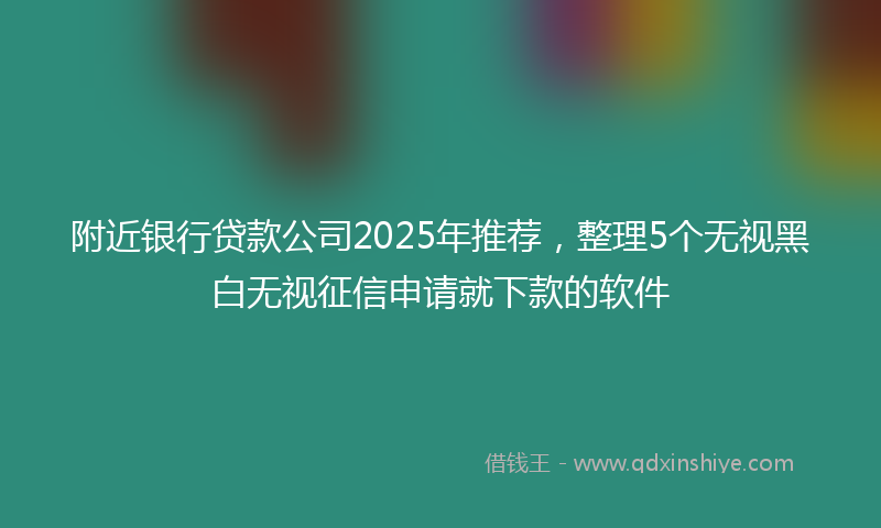附近银行贷款公司2025年推荐，整理5个无视黑白无视征信申请就下款的软件