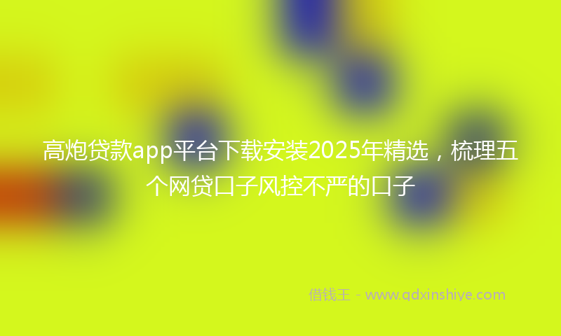 高炮贷款app平台下载安装2025年精选，梳理五个网贷口子风控不严的口子