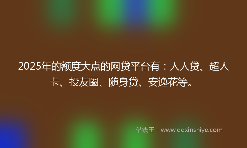 2025年的额度大点的网贷平台有：人人贷、超人卡、投友圈、随身贷、安逸花等。