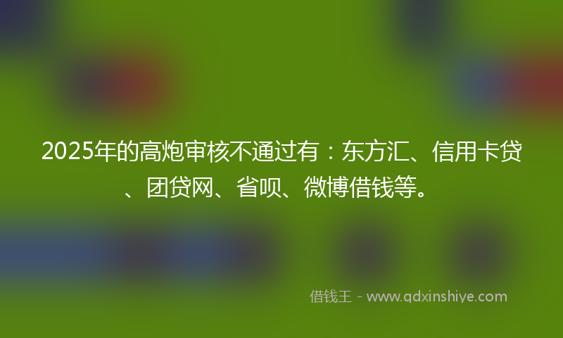 2025年的高炮审核不通过有：东方汇、信用卡贷、团贷网、省呗、微博借钱等。