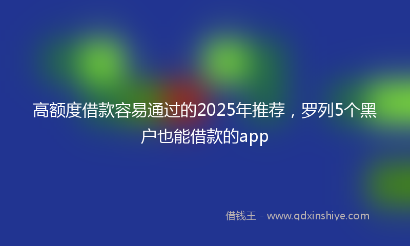 高额度借款容易通过的2025年推荐，罗列5个黑户也能借款的app