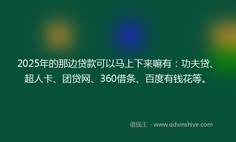 2025年的那边贷款可以马上下来嘛有：功夫贷、超人卡、团贷网、360借条、百度有钱花等。
