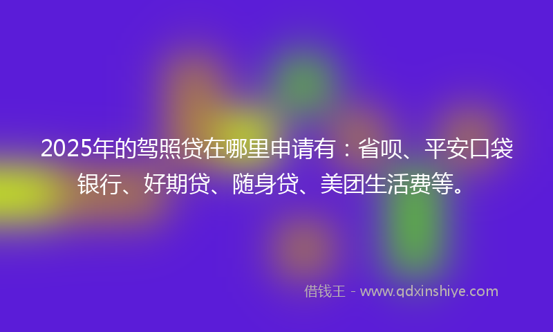 2025年的驾照贷在哪里申请有：省呗、平安口袋银行、好期贷、随身贷、美团生活费等。