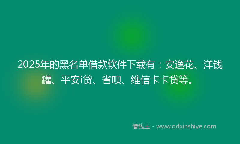 2025年的黑名单借款软件下载有：安逸花、洋钱罐、平安i贷、省呗、维信卡卡贷等。