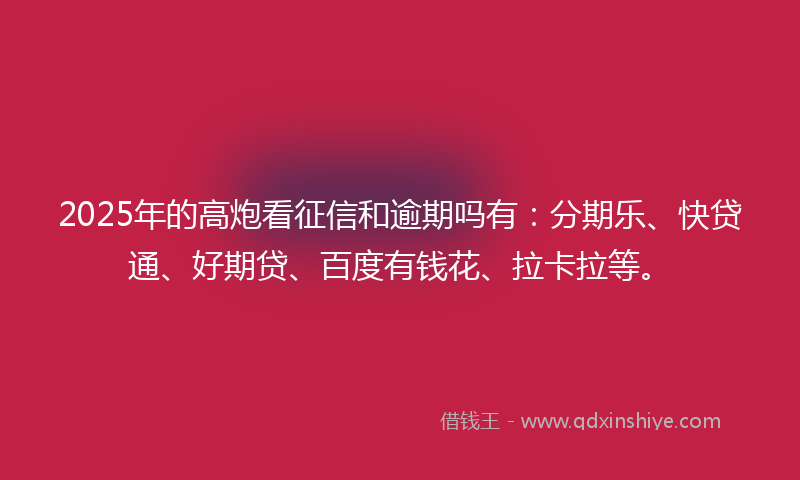 2025年的高炮看征信和逾期吗有：分期乐、快贷通、好期贷、百度有钱花、拉卡拉等。