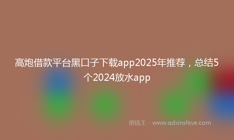 高炮借款平台黑口子下载app2025年推荐，总结5个2024放水app