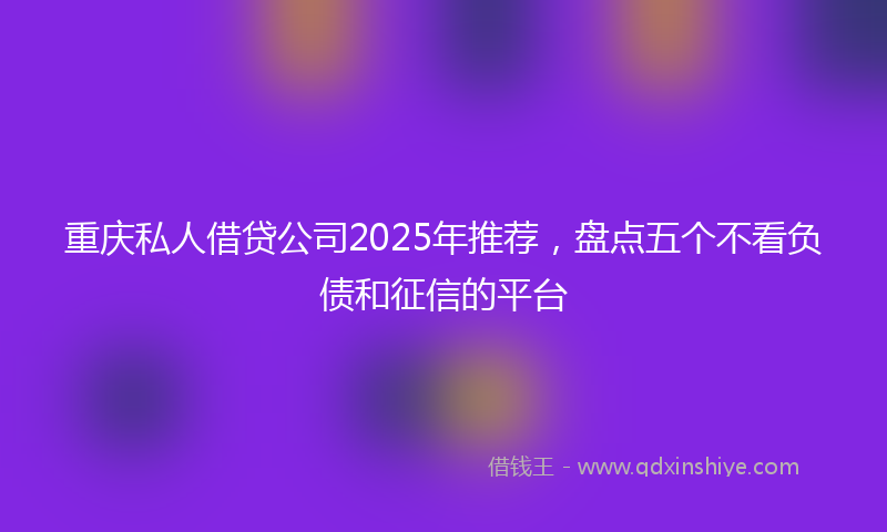 重庆私人借贷公司2025年推荐，盘点五个不看负债和征信的平台