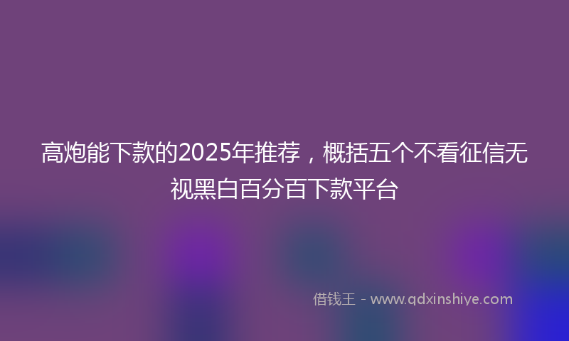 高炮能下款的2025年推荐，概括五个不看征信无视黑白百分百下款平台