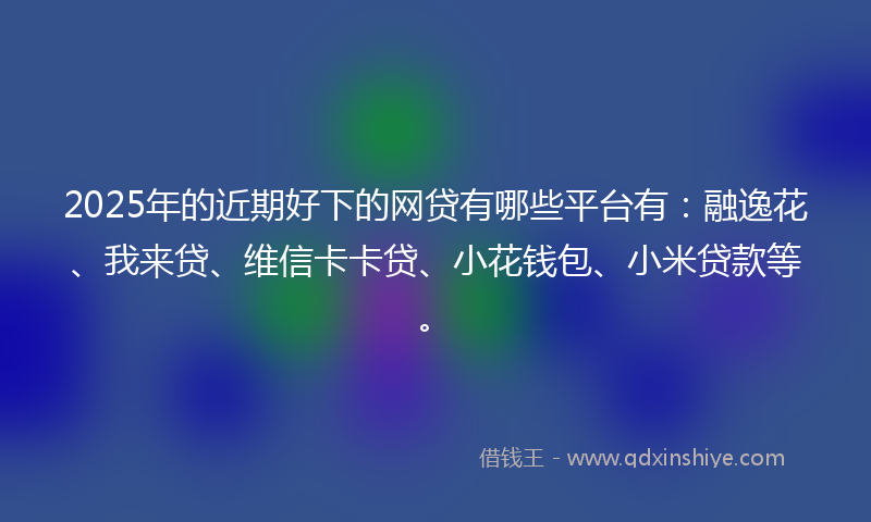 2025年的近期好下的网贷有哪些平台有：融逸花、我来贷、维信卡卡贷、小花钱包、小米贷款等。