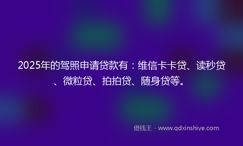 2025年的驾照申请贷款有：维信卡卡贷、读秒贷、微粒贷、拍拍贷、随身贷等。