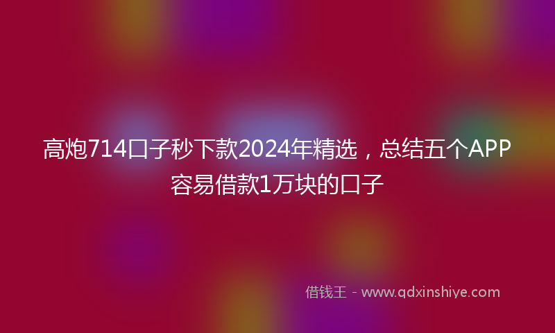 高炮714口子秒下款2024年精选，总结五个APP容易借款1万块的口子