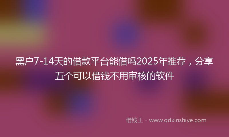 黑户7-14天的借款平台能借吗2025年推荐，分享五个可以借钱不用审核的软件