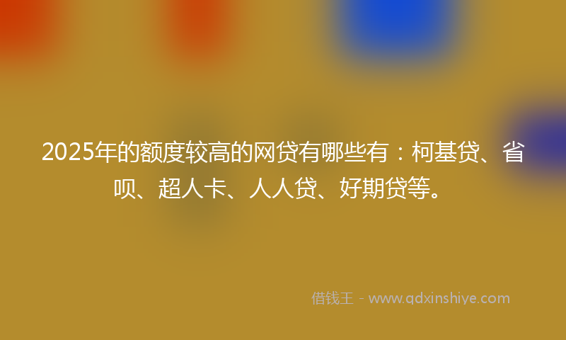 2025年的额度较高的网贷有哪些有：柯基贷、省呗、超人卡、人人贷、好期贷等。
