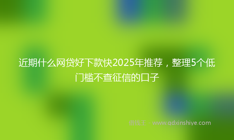 近期什么网贷好下款快2025年推荐，整理5个低门槛不查征信的口子