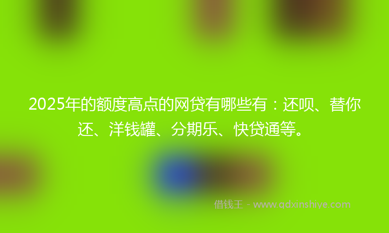 2025年的额度高点的网贷有哪些有：还呗、替你还、洋钱罐、分期乐、快贷通等。