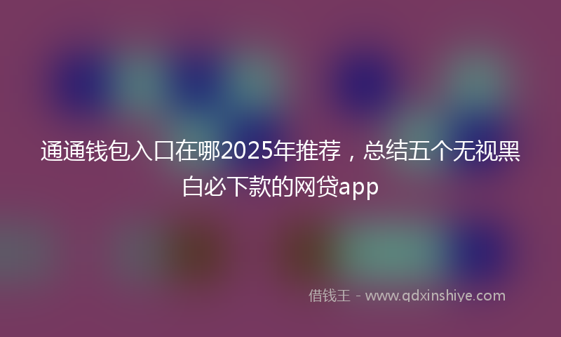 通通钱包入口在哪2025年推荐，总结五个无视黑白必下款的网贷app