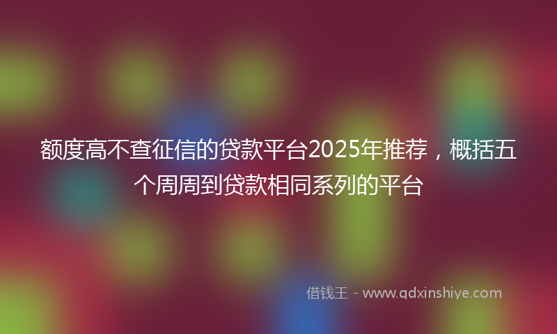额度高不查征信的贷款平台2025年推荐，概括五个周周到贷款相同系列的平台
