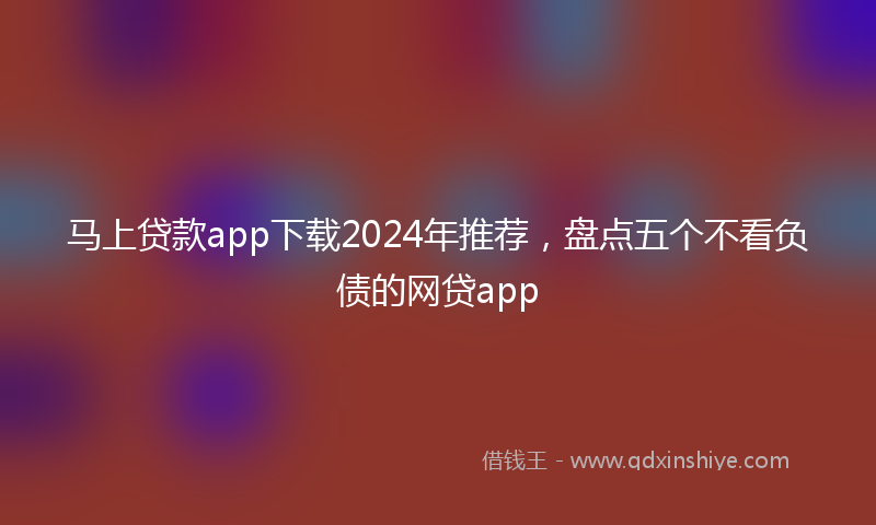 马上贷款app下载2024年推荐，盘点五个不看负债的网贷app