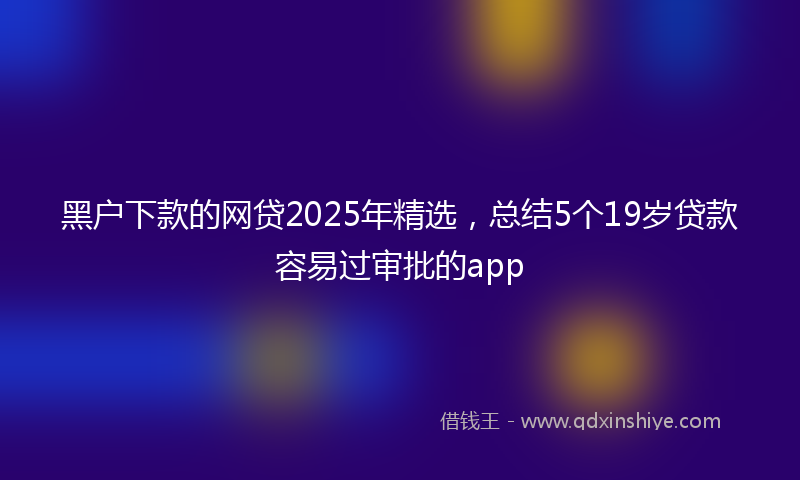 黑户下款的网贷2025年精选，总结5个19岁贷款容易过审批的app