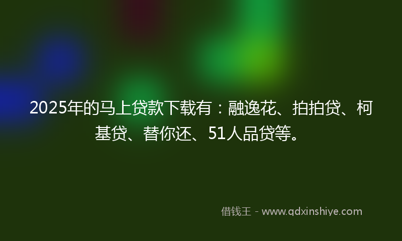 2025年的马上贷款下载有：融逸花、拍拍贷、柯基贷、替你还、51人品贷等。