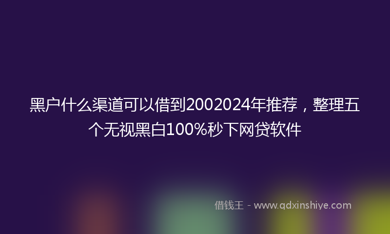 黑户什么渠道可以借到2002024年推荐，整理五个无视黑白100%秒下网贷软件