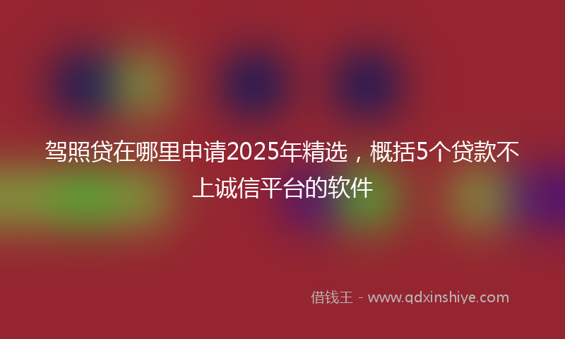 驾照贷在哪里申请2025年精选，概括5个贷款不上诚信平台的软件