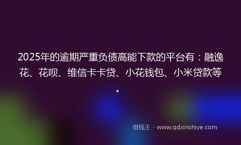 2025年的逾期严重负债高能下款的平台有：融逸花、花呗、维信卡卡贷、小花钱包、小米贷款等。